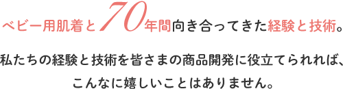 べビー用肌着と70年間向き合ってきた経験と技術。 私たちの経験と技術を皆さまの商品開発に役立てられれば、 こんなに嬉しいことはありません。